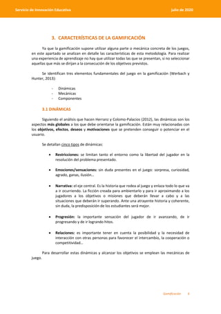 Gamificación 6
Servicio de Innovación Educativa julio de 2020
3. CARACTERÍSTICAS DE LA GAMIFICACIÓN
Ya que la gamificación supone utilizar alguna parte o mecánica concreta de los juegos,
en este apartado se analizan en detalle las características de esta metodología. Para realizar
una experiencia de aprendizaje no hay que utilizar todas las que se presentan, si no seleccionar
aquellas que más se dirijan a la consecución de los objetivos previstos.
Se identifican tres elementos fundamentales del juego en la gamificación (Werbach y
Hunter, 2013):
- Dinámicas
- Mecánicas
- Componentes
3.1 DINÁMICAS
Siguiendo el análisis que hacen Herranz y Colomo-Palacios (2012), las dinámicas son los
aspectos más globales a los que debe orientarse la gamificación. Están muy relacionadas con
los objetivos, efectos, deseos y motivaciones que se pretenden conseguir o potenciar en el
usuario.
Se detallan cinco tipos de dinámicas:
 Restricciones: se limitan tanto el entorno como la libertad del jugador en la
resolución del problema presentado.
 Emociones/sensaciones: sin duda presentes en el juego: sorpresa, curiosidad,
agrado, ganas, ilusión…
 Narrativa: el eje central. Es la historia que rodea al juego y enlaza todo lo que va
a ir ocurriendo. La ficción creada para ambientarlo y para ir aproximando a los
jugadores a los objetivos o misiones que deberán llevar a cabo y a las
situaciones que deberán ir superando. Ante una atrayente historia y coherente,
sin duda, la predisposición de los estudiantes será mejor.
 Progresión: la importante sensación del jugador de ir avanzando, de ir
progresando y de ir logrando hitos.
 Relaciones: es importante tener en cuenta la posibilidad y la necesidad de
interacción con otras personas para favorecer el intercambio, la cooperación o
competitividad…
Para desarrollar estas dinámicas y alcanzar los objetivos se emplean las mecánicas de
juego.
 