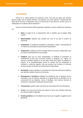 Gamificación 7
Servicio de Innovación Educativa julio de 2020
3.2 MECÁNICAS
Cortizo et al. (2011) definen las mecánicas como “una serie de reglas que intentan
generar juegos que se puedan disfrutar, que generen una cierta adicción y compromiso por
parte de los usuarios, al aportarles retos y un camino por el que discurrir, ya bien sea en un
videojuego o en cualquier tipo de aplicación.”
Herranz y Colomo-Palacios (2012) siguiendo a Werbach y Hunter clasifican las mecánicas
en:
 Retos: el juego ha de ir proponiendo retos o desafíos que el jugador debe
cumplir.
 Oportunidades: aspectos que suceden por azar en las que el usuario no
interviene.
 Competición: se establecen perdedores y ganadores y debe ir acompañada de
un sistema de recompensa o premio para los ganadores.
 Cooperación: al objetivo común se dirigen todos los usuarios, colaborando unos
con otros o individualmente o por equipos.
 Feedback: igual que en otras metodologías, el feedback al estudiante es
fundamental, ya que este le permite conocer su progreso, sus logros, sus
avances y también aquello en lo que debe incidir para lograr los objetivos y
mejorar. Si la retroalimentación ocurre en tiempo real los estudiantes se
animarán a continuar jugando. Hay que procurar sea siempre en términos
positivos ya que sus efectos son mejores para el aprendizaje.
 Recolección: supone satisfacer la costumbre de muchos de coleccionar objetos y
que, además, puedan mostrarse a los demás.
 Recompensas o incentivos: establecer los beneficios que se lograrán por los
resultados y por el esfuerzo invertido en el desarrollo de la actividad y en la
consecución de los objetivos. Como el feedback, este sistema, favorece la
constancia, motivación e implicación del alumnado.
 Transacciones: pueden surgir momentos de intercambio entre los estudiantes.
 Turnos: en el caso de que haya que esperar el turno, por ejemplo, hasta que
otra persona logre o haga algo.
 Estados ganadores: son los objetivos que hacen que el jugador o jugadores sean
ganadores.
 