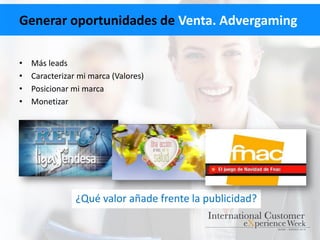 Generar oportunidades de Venta. Advergaming
• Más leads
• Caracterizar mi marca (Valores)
• Posicionar mi marca
• Monetizar
¿Qué valor añade frente la publicidad?
 
