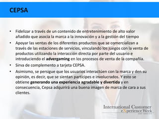CEPSA
• Fidelizar a través de un contenido de entretenimiento de alto valor
añadido que asocia la marca a la innovación y a la gestión del tiempo
• Apoyar las ventas de los diferentes productos que se comercializan a
través de las estaciones de servicios, vinculando los juegos con la venta de
productos utilizando la interacción directa por parte del usuario e
introduciendo el advergaming en los procesos de venta de la compañía.
• Sirva de complemento a tarjeta CEPSA.
• Asimismo, se persigue que los usuarios interactúen con la marca y den su
opinión, es decir, que se sientan partícipes e involucrados. Y esto se
obtiene generando una experiencia agradable y divertida y en
consecuencia, Cepsa adquirirá una buena imagen de marca de cara a sus
clientes.
 
