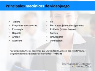 Principales mecánicas de videojuego
• Tablero
• Preguntas y respuestas
• Estrategia
• Deporte
• Arcade
• Aventura
• Rol
• Restaurant (time management)
• Artillería (lanzamientos)
• Puzzles
• Simuladores
• Conducción
“La originalidad no es nada más que una imitación juiciosa. Los escritores más
originales tomaron prestado unos de otros” – Voltaire
 