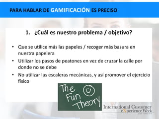 PARA HABLAR DE GAMIFICACIÓN ES PRECISO
1. ¿Cuál es nuestro problema / objetivo?
• Que se utilice más las papeles / recoger más basura en
nuestra papelera
• Utilizar los pasos de peatones en vez de cruzar la calle por
donde no se debe
• No utilizar las escaleras mecánicas, y así promover el ejercicio
físico
 