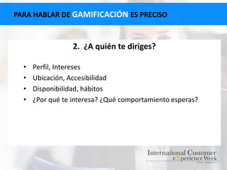 PARA HABLAR DE GAMIFICACIÓN ES PRECISO
2. ¿A quién te diriges?
• Perfil, Intereses
• Ubicación, Accesibilidad
• Disponibilidad, hábitos
• ¿Por qué te interesa? ¿Qué comportamiento esperas?
 