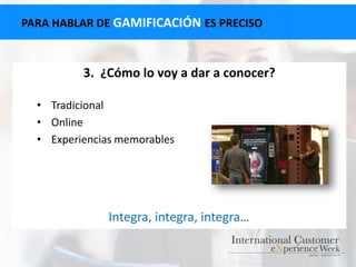 PARA HABLAR DE GAMIFICACIÓN ES PRECISO
3. ¿Cómo lo voy a dar a conocer?
• Tradicional
• Online
• Experiencias memorables
Integra, integra, integra…
 