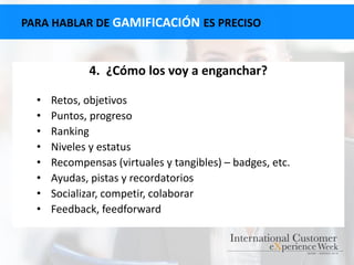 4. ¿Cómo los voy a enganchar?
• Retos, objetivos
• Puntos, progreso
• Ranking
• Niveles y estatus
• Recompensas (virtuales y tangibles) – badges, etc.
• Ayudas, pistas y recordatorios
• Socializar, competir, colaborar
• Feedback, feedforward
PARA HABLAR DE GAMIFICACIÓN ES PRECISO
 