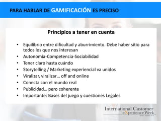 PARA HABLAR DE GAMIFICACIÓN ES PRECISO
Principios a tener en cuenta
• Equilibrio entre dificultad y aburrimiento. Debe haber sitio para
todos los que nos interesan
• Autonomía-Competencia-Sociabilidad
• Tener claro hasta cuándo
• Storytelling / Marketing experiencial va unidos
• Viralizar, viralizar… off and online
• Conecta con el mundo real
• Publicidad… pero coherente
• Importante: Bases del juego y cuestiones Legales
 