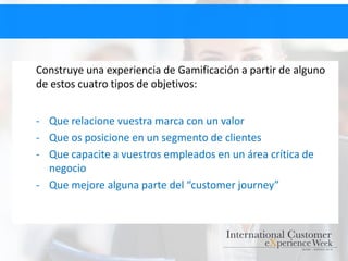 Construye una experiencia de Gamificación a partir de alguno
de estos cuatro tipos de objetivos:
- Que relacione vuestra marca con un valor
- Que os posicione en un segmento de clientes
- Que capacite a vuestros empleados en un área crítica de
negocio
- Que mejore alguna parte del “customer journey”
 