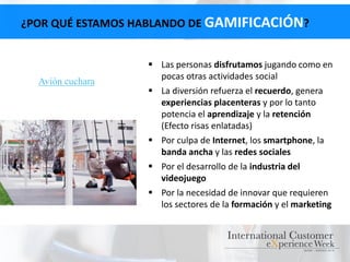 ¿POR QUÉ ESTAMOS HABLANDO DE GAMIFICACIÓN?
 Las personas disfrutamos jugando como en
pocas otras actividades social
 La diversión refuerza el recuerdo, genera
experiencias placenteras y por lo tanto
potencia el aprendizaje y la retención
(Efecto risas enlatadas)
 Por culpa de Internet, los smartphone, la
banda ancha y las redes sociales
 Por el desarrollo de la industria del
videojuego
 Por la necesidad de innovar que requieren
los sectores de la formación y el marketing
Avión cuchara
 