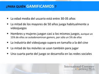 ¿PARA QUIÉN GAMIFICAMOS ?
 La edad media del usuario está entre 30-35 años
 La mitad de los mayores de 50 años juega habitualmente a
videojuegos
 Hombres y mujeres juegan casi a los mismos juegos, aunque un
15% de ellos se autodenominan gamers, por sólo un 5% de ellas
 La industria del videojuego supera en tamaño a la del cine
 La mitad de los móviles se usan también para jugar
 Una cuarta parte del juego se desarrolla en las redes sociales
 