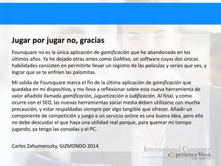 Jugar por jugar no, gracias
Foursquare no es la única aplicación de gamificación que he abandonado en los
últimos años. Ya he dejado otras antes como GoMiso, un software cuyas dos únicas
habilidades consisten en permitirte llevar un registro de las películas y series que ves, y
lograr que se te enfríen las palomitas.
Mi salida de Foursquare marca el fin de la última aplicación de gamificación que
quedaba en mi dispositivo, y me lleva a reflexionar sobre esta nueva herramienta de
valor añadido llamada gamificación, juguetización o ludificación. Al final, y como
ocurre con el SEO, las nuevas herramientas social media deben utilizarse con mucha
precaución, y estar respaldadas siempre por algo tangible que ofrecer. Añadir un
componente de competición y juego a un servicio online es una buena idea, pero ello
no debe descuidar el que haya una utilidad real porque, para quemar mi tiempo
jugando, ya tengo las consolas y el PC.
Carlos Zahumenszky, GIZMONDO 2014.
 