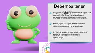 Debemos tener
claro...
La gamificación no es sinónimo de jugar o de
convertir el entorno de aprendizaje en
mundos virtuales como los videojuegos.
No es jugar por jugar, debemos tener
objetivos concretos de aprendizaje.
El uso de recompensas o insignias debe
tener un sentido que fomente el
aprendizaje.
 
