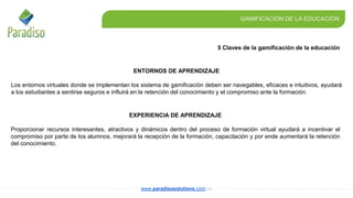 5 Claves de la gamificación de la educación
GAMIFICACIÓN DE LA EDUCACIÓN
www.paradisosolutions.com.co
EXPERIENCIA DE APRENDIZAJE
Proporcionar recursos interesantes, atractivos y dinámicos dentro del proceso de formación virtual ayudará a incentivar el
compromiso por parte de los alumnos, mejorará la recepción de la formación, capacitación y por ende aumentará la retención
del conocimiento.
ENTORNOS DE APRENDIZAJE
Los entornos virtuales donde se implementan los sistema de gamificación deben ser navegables, eficaces e intuitivos, ayudará
a los estudiantes a sentirse seguros e influirá en la retención del conocimiento y el compromiso ante la formación.
 