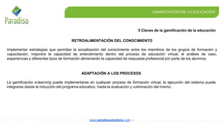 5 Claves de la gamificación de la educación
GAMIFICACIÓN DE LA EDUCACIÓN
www.paradisosolutions.com.co
ADAPTACIÓN A LOS PROCESOS
La gamificación e-learning puede implementarse en cualquier proceso de formación virtual, la ejecución del sistema puede
integrarse desde la inducción del programa educativo, hasta la evaluación y culminación del mismo.
RETROALIMENTACIÓN DEL CONOCIMIENTO
Implementar estrategias que permitan la socialización del conocimiento entre los miembros de los grupos de formación y
capacitación, mejorará la capacidad de entendimiento dentro del proceso de educación virtual, el análisis de caso,
experiencias y diferentes tipos de formación alimentarán la capacidad de respuesta profesional por parte de los alumnos.
 