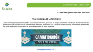 5 Claves de la gamificación de la educación
GAMIFICACIÓN DE LA EDUCACIÓN
www.paradisosolutions.com.co
TRASCENDENCIA DE LA FORMACIÓN
La experiencia generada dentro de los procesos de formación, producto de la ejecución de las estrategias de los sistemas de
gamificación y su contribución al aumento de la retención, motivación y la fuerza de cambio hacia el aumento del rendimiento
por parte del alumno son la causa de la implementación de estos sistemas.
 