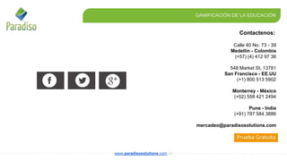 Contactenos:
GAMIFICACIÓN DE LA EDUCACIÓN
www.paradisosolutions.com.co
Calle 40 No. 73 - 39
Medellín - Colombia
(+57) (4) 412 97 36
548 Market St, 13781
San Francisco - EE.UU
(+1) 800 513 5902
Monterrey - México
(+52) 558 421 2494
Pune - India
(+91) 787 584 3886
mercadeo@paradisosolutions.com
 
