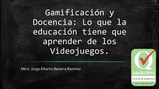 Gamificación y
Docencia: Lo que la
educación tiene que
aprender de los
Videojuegos.
Mtro. Jorge Alberto Becerra Ramírez
 