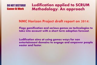 Ludification applied to SCRUM
Methodology: An approach
Flags gamification and serious games as technologies to
take into account with a short term adoption forecast.
Ludification aims at using games ways for non
entertainment domains to engage and empower people
easier and faster.
NMC Horizon Project draft report on 2014:
DO NOT DISTURB!
Gamer At Work
 