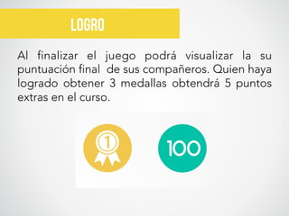 Al finalizar el juego podrá visualizar la su
puntuación final de sus compañeros. Quien haya
logrado obtener 3 medallas obtendrá 5 puntos
extras en el curso. 
Logro
 