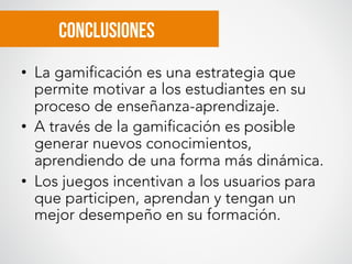 Conclusiones
•  La gamificación es una estrategia que
permite motivar a los estudiantes en su
proceso de enseñanza-aprendizaje.
•  A través de la gamificación es posible
generar nuevos conocimientos,
aprendiendo de una forma más dinámica.
•  Los juegos incentivan a los usuarios para
que participen, aprendan y tengan un
mejor desempeño en su formación.
 
