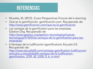 referencias
•  Morales, M, (2015). Curso Perspectivas Futuras del e-learning.
•  Qué es la gamificación. gamificación.com. Recuperado de:
http://www.gamificacion.com/que-es-la-gamificacion
•  Las ventajas de la gamification para las empresas.
Gestion.Org. Recuperado de:
http://www.gestion.org/gestion-tecnologica/nuevas-
tecnologias/41923/las-ventajas-de-la-gamification-para-las-
empresas/
•  6 Ventajas de la ludificación (gamification). Escuela 2.0.
Recuperado de:
http://www.escuela20.com/ventajas-gamification-ludificacion/
articulos-y-actualidad/6-ventajas-de-la-ludificacion-
gamification_3729_42_5330_0_6_in.html
 