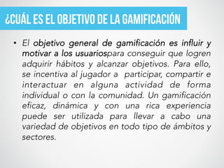 •  El  objetivo general de gamificación es influir y
motivar a los usuariospara conseguir que logren
adquirir hábitos y alcanzar objetivos. Para ello,
se incentiva al jugador a  participar, compartir e
interactuar en alguna actividad de forma
individual o con la comunidad. Un gamificación
eficaz, dinámica y con una rica experiencia
puede ser utilizada para llevar a cabo una
variedad de objetivos en todo tipo de ámbitos y
sectores.
¿cuáL ES EL objetivo de la Gamificación
 