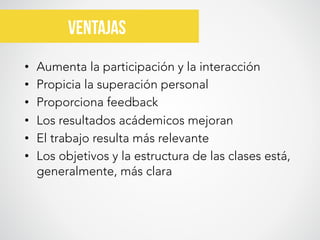  



VENTAJAS	
  
•  Aumenta la participación y la interacción
•  Propicia la superación personal
•  Proporciona feedback
•  Los resultados acádemicos mejoran
•  El trabajo resulta más relevante
•  Los objetivos y la estructura de las clases está,
generalmente, más clara
	
  

 