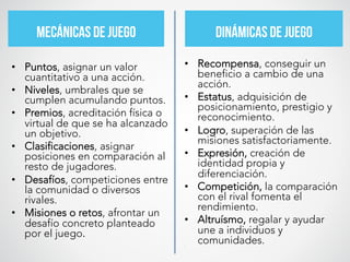 MECÁNICAS DE JUEGO	
   DINÁMICAS DE JUEGO	
  
•  Recompensa, conseguir un
beneficio a cambio de una
acción.
•  Estatus, adquisición de
posicionamiento, prestigio y
reconocimiento.
•  Logro, superación de las
misiones satisfactoriamente.
•  Expresión, creación de
identidad propia y
diferenciación.
•  Competición, la comparación
con el rival fomenta el
rendimiento.
•  Altruísmo, regalar y ayudar
une a individuos y
comunidades.
•  	
  	
  
	
  
	
  
	
  
	
  
•  Puntos, asignar un valor
cuantitativo a una acción.
•  Niveles, umbrales que se
cumplen acumulando puntos.
•  Premios, acreditación física o
virtual de que se ha alcanzado
un objetivo.
•  Clasificaciones, asignar
posiciones en comparación al
resto de jugadores.
•  Desafíos, competiciones entre
la comunidad o diversos
rivales.
•  Misiones o retos, afrontar un
desafío concreto planteado
por el juego.	
  	
  	
  
	
  
	
  
	
  
	
  
	
  
	
  
 