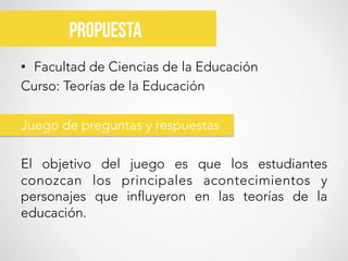 •  Facultad de Ciencias de la Educación
Curso: Teorías de la Educación

Juego de preguntas y respuestas

El objetivo del juego es que los estudiantes
conozcan los principales acontecimientos y
personajes que influyeron en las teorías de la
educación.


propuesta	
  
 