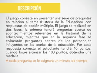 El juego consiste en presentar una serie de preguntas
en relación al tema (Historia de la Educación), con
respuestas de opción múltiple. El juego se realizará en
dos fases, la primera tendrá preguntas acerca de
acontecimientos relevantes en la historial de la
educación, mientras que en la segunda fase se
colocarán preguntas acerca de los personajes
influyentes en las teorías de la educación. Por cada
respuesta correcta el estudiante tendrá 10 puntos,
cuando logre alcanzar los 100 puntos, obtendra una
medalla. 
A cada pregunta se le asignará un minuto de tiempo.
descripción	
  
 