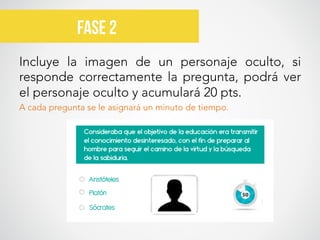 Incluye la imagen de un personaje oculto, si
responde correctamente la pregunta, podrá ver
el personaje oculto y acumulará 20 pts. 
A cada pregunta se le asignará un minuto de tiempo.

Fase 2	
  
 