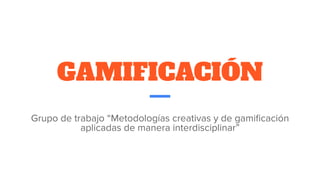 GAMIFICACIÓN
Grupo de trabajo “Metodologías creativas y de gamiﬁcación
aplicadas de manera interdisciplinar”
 