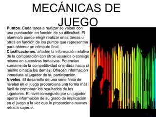 MECÁNICAS DE 
JUEGO Puntos. Cada tarea a realizar se valora con 
una puntuación en función de su dificultad. El 
alumno/a puede elegir realizar unas tareas u 
otras en función de los puntos que representan 
para obtener un cómputo final. 
Clasificaciones. añaden la información relativa 
de la comparación con otros usuarios o consigo 
mismo en sucesivas tentativas. Potencian 
sumamente la competitividad orientada hacia sí 
mismo o hacia los demás. Ofrecen información 
inmediata al jugador de su participación. 
Niveles. El desarrollo de una serie finita de 
niveles en el juego proporciona una forma más 
fácil de comparar los resultados de los 
jugadores. El nivel conseguido por un jugador 
aporta información de su grado de implicación 
en el juego a la vez que le proporciona nuevos 
retos a superar. 
 
