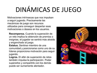 DINÁMICAS DE JUEGO 
Motivaciones intrínsecas que nos impulsan 
a seguir jugando. Precisamente las 
mecánicas de juego son recursos 
utilizados para conseguir despertar esas 
motivaciones o deseos en los usuarios. 
Recompensa. Cuando la superación de 
un reto implica la obtención de premios o 
insignias, el jugador se sentirá más atraído 
y enganchado al juego. 
Estatus. Sentirse miembro de una 
comunidad y posicionarse como uno de su 
líderes proporciona motivación para seguir 
jugando. 
Logros. El afán de superación de retos 
también impulsa la participación. Poder 
superarlos y compartirlo con los demás 
puede ser sumamente alentador. 
 