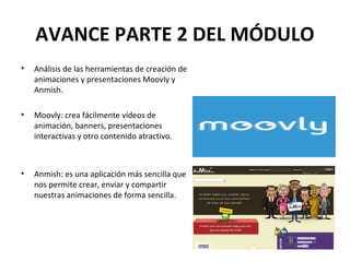 AVANCE PARTE 2 DEL MÓDULO 
• Análisis de las herramientas de creación de 
animaciones y presentaciones Moovly y 
Anmish. 
• Moovly: crea fácilmente vídeos de 
animación, banners, presentaciones 
interactivas y otro contenido atractivo. 
• Anmish: es una aplicación más sencilla que 
nos permite crear, enviar y compartir 
nuestras animaciones de forma sencilla. 
