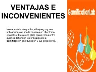 VVEENNTTAAJJAASS EE 
IINNCCOONNVVEENNIIEENNTTEESS 
No cabe duda de que los videojuegos y sus 
aplicaciones no son la panacea en el entorno 
educativo. Existe una clara controversia entre 
quienes defienden los principios de la 
gamificación en educación y sus detractores. 
 