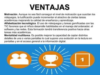 VVEENNTTAAJJAASS 
Motivación. Aunque no sea fácil conseguir el nivel de motivación que suscitan los 
videjuegos, la ludificación puede incrementar el atractivo de ciertas tareas 
académicas mejorando la calidad de enseñanza y aprendizaje. 
Alfabetización tecnológica. El uso de videojuegos y tareas gamificadas con las 
TIC favorece que el niño/a desarrolle habilidades en el manejo del ordenador, el 
software y las redes. Esta formación tendrá transferencia positiva hacia otras 
tareas más académicas. 
Mentalidad multitarea. Es posible mejorar la capacidad de captar distintos 
detalles de una o varias pantallas lo cual supone una evolución en la lectura en 
pantallas y en el acceso general a la información digital. 
 