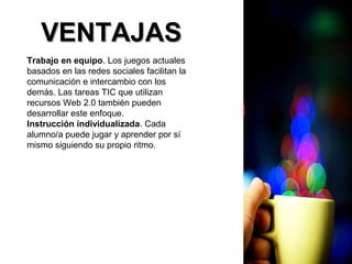 VVEENNTTAAJJAASS 
Trabajo en equipo. Los juegos actuales 
basados en las redes sociales facilitan la 
comunicación e intercambio con los 
demás. Las tareas TIC que utilizan 
recursos Web 2.0 también pueden 
desarrollar este enfoque. 
Instrucción individualizada. Cada 
alumno/a puede jugar y aprender por sí 
mismo siguiendo su propio ritmo. 
 