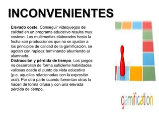 IINNCCOONNVVEENNIIEENNTTEESS 
Elevado coste. Conseguir videojuegos de 
calidad en un programa educativo resulta muy 
costoso. Los multimedias elaborados hasta la 
fecha son producciones que no se ajustan a 
los principios de calidad de la gamificación, se 
agotan con rapidez terminando aburriendo al 
alumnado. 
Distracción y pérdida de tiempo. Los juegos 
no desarrollan de forma suficiente habilidades 
valiosas desde el punto de vista educativo 
(p.e. aquellas relacionadas con la expresión 
oral). Por otra parte cuando fomentan otras lo 
hacen de forma difusa y con una elevada 
pérdida de tiempo. 
 