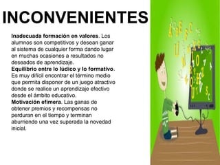 INCONVENIENTES 
Inadecuada formación en valores. Los 
alumnos son competitivos y desean ganar 
al sistema de cualquier forma dando lugar 
en muchas ocasiones a resultados no 
deseados de aprendizaje. 
Equilibrio entre lo lúdico y lo formativo. 
Es muy difícil encontrar el término medio 
que permita disponer de un juego atractivo 
donde se realice un aprendizaje efectivo 
desde el ámbito educativo. 
Motivación efímera. Las ganas de 
obtener premios y recompensas no 
perduran en el tiempo y terminan 
aburriendo una vez superada la novedad 
inicial. 
 