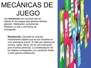 MECÁNICAS DE 
JUEGO 
Las mecánicas son recursos que se 
utilizan en los juegos para generar disfrute, 
adicción, fidelización, compromiso. 
Plantean un reto y una forma de 
conseguirlo. 
Recolección. Consiste en avanzar 
recolectando objetos que se van situando en 
una “estantería virtual”. El afán por coleccionar 
cromos, sellos, libros, etc es una motivación 
para muchas personas. La contemplación de 
los objetos conseguidos y su exhibición frente 
a otros genera satisfacción. 
 