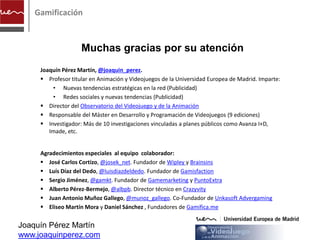 Gamificación



                    Muchas gracias por su atención
     Joaquín Pérez Martín, @joaquin_perez.
      Profesor titular en Animación y Videojuegos de la Universidad Europea de Madrid. Imparte:
         • Nuevas tendencias estratégicas en la red (Publicidad)
         • Redes sociales y nuevas tendencias (Publicidad)
      Director del Observatorio del Videojuego y de la Animación
      Responsable del Máster en Desarrollo y Programación de Videojuegos (9 ediciones)
      Investigador: Más de 10 investigaciones vinculadas a planes públicos como Avanza I+D,
        Imade, etc.


     Agradecimientos especiales al equipo colaborador:
      José Carlos Cortizo, @josek_net. Fundador de Wipley y Brainsins
      Luís Díaz del Dedo, @luisdiazdeldedo. Fundador de Gamisfaction
      Sergio Jiménez, @gamkt. Fundador de Gamemarketing y PuntoExtra
      Alberto Pérez-Bermejo, @albpb. Director técnico en Crazyvity
      Juan Antonio Muñoz Gallego, @munoz_gallego. Co-Fundador de Unkasoft Advergaming
      Eliseo Martín Mora y Daniel Sánchez , Fundadores de Gamifica.me


Joaquín Pérez Martín
www.joaquinperez.com
 
