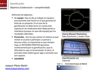 Gamificación
    Objetivos (Colaboración – competitividad)


     Definición de objetivos:
      De equipo. Hoy en día se trabaja en equipo y
       precisamente este hecho es el que garantiza el
       éxito de un proyecto. En el caso de la
       gamificación se debe tener en cuenta este
       aspecto en las mediciones bien dado puntos a
       miembros (aunque no sean del equipo) por los
       resultados obtenidos.                               Game-Based Marketing
      Personales. Son los que activan el sistema ya que   Gabe Zichermann y Joselin Linder
       invitan al usuario a participar y a pensar y
       alcanzar retos. Lo importante es que siempre
       haya un REFUERZO POSITIVO (possitive
       reinforcement) por la gamificación y que la
       dificultad se vaya incrementando. Es decir, al
       principio todos deben ganar algo y constatar que
       son capaces.
      USUARIOS                                            Gamificación en
                                                           Callcenter

Joaquín Pérez Martín
www.joaquinperez.com
 