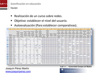 Gamificación en educación
    Equipo


     Realización de un curso sobre redes.
     Objetivo: establecer el nivel del usuario.
     Autoevaluación (Para establecer comparativas).




Joaquín Pérez Martín
www.joaquinperez.com
 