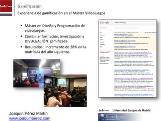 Gamificación
    Experiencia de gamificación en el Máster Videojuegos


      Máster en Diseño y Programación de
       videojuegos.
      Combinar formación, investigación y
       DIVULGACIÓN gamificada.
      Resultados: Incremento de 28% en la
       matrícula del año siguiente.




Joaquín Pérez Martín
www.joaquinperez.com
 