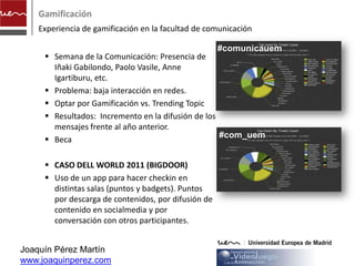 Gamificación
    Experiencia de gamificación en la facultad de comunicación

                                                     #comunicauem
      Semana de la Comunicación: Presencia de
       Iñaki Gabilondo, Paolo Vasile, Anne
       Igartiburu, etc.
      Problema: baja interacción en redes.
      Optar por Gamificación vs. Trending Topic
      Resultados: Incremento en la difusión de los
       mensajes frente al año anterior.
                                                    #com_uem
      Beca

      CASO DELL WORLD 2011 (BIGDOOR)
      Uso de un app para hacer checkin en
       distintas salas (puntos y badgets). Puntos
       por descarga de contenidos, por difusión de
       contenido en socialmedia y por
       conversación con otros participantes.


Joaquín Pérez Martín
www.joaquinperez.com
 