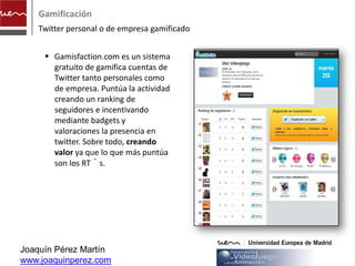 Gamificación
    Twitter personal o de empresa gamificado


      Gamisfaction.com es un sistema
       gratuito de gamifica cuentas de
       Twitter tanto personales como
       de empresa. Puntúa la actividad
       creando un ranking de
       seguidores e incentivando
       mediante badgets y
       valoraciones la presencia en
       twitter. Sobre todo, creando
       valor ya que lo que más puntúa
       son los RT´s.




Joaquín Pérez Martín
www.joaquinperez.com
 