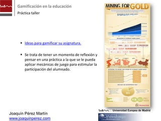 Gamificación en la educación
    Práctica taller




      Ideas para gamificar su asignatura.
      http://www.observatoriovideojuegos.com/we
       bpages/ideas.php

      Se trata de tener un momento de reflexión y
       pensar en una práctica a la que se le pueda
       aplicar mecánicas de juego para estimular la
       participación del alumnado.




Joaquín Pérez Martín
www.joaquinperez.com
 