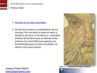 Gamificación en la educación
    Práctica Taller




      Votación de las ideas aportadas
      http://www.observatoriovideojuegos.com/we
       bpages/n_ideas.php

      Se trata de incentivar la participación de los
       alumnos. Por una parte se pone en valor su
       opinión y, por otra, se incentiva su capacidad
       analítica de tal forma que, al cabo de varias
       prácticas han aprendido qué aspectos son
       fundamentales para un buen resultado y lo
       aplican a los suyos propios.




Joaquín Pérez Martín
www.joaquinperez.com
 