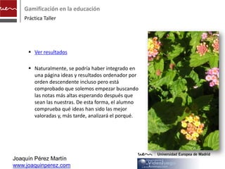Gamificación en la educación
    Práctica Taller




      Ver resultados
      http://www.observatoriovideojuegos.com/we
       bpages/ideas_ranking.php

      Naturalmente, se podría haber integrado en
       una página ideas y resultados ordenador por
       orden descendente incluso pero está
       comprobado que solemos empezar buscando
       las notas más altas esperando después que
       sean las nuestras. De esta forma, el alumno
       comprueba qué ideas han sido las mejor
       valoradas y, más tarde, analizará el porqué.



Joaquín Pérez Martín
www.joaquinperez.com
 