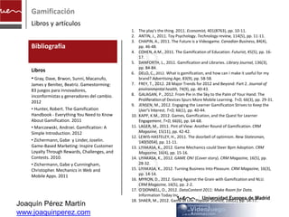 Gamificación
    Libros y artículos
                                               1. The play's the thing. 2011. Economist, 401(8763), pp. 10-11.
                                               2. ANTIN, J., 2011. Toy Psychology. Technology review, 114(5), pp. 11-11.
                                               3. CHAPIN, A., 2011. The Future is a Videogame. Canadian Business, 84(4),
    Bibliografía                                   pp. 46-48.




                                               artículos
                                               4. COHEN, A.M., 2011. The Gamification of Education. Futurist, 45(5), pp. 16-
                                                   17.
                                               5. DANFORTH, L., 2011. Gamification and Libraries. Library Journal, 136(3),
                                                   pp. 84-84.
    Libros                                     6. DELO, C., 2012. What is gamification, and how can I make it useful for my
    • Gray, Dave, Brwon, Sunni, Macanufo,          brand? Advertising Age, 83(9), pp. 58-58.
    James y Benítez, Beatriz. Gamestorming:    7. FREY, T., 2012. 28 Major Trends for 2012 and Beyond: Part 2. Journal of
    83 juegos para innovadores,                    environmental health, 74(9), pp. 40-43.
    inconformistas y generadores del cambio.   8. GALAGAN, P., 2012. From Pie in the Sky to the Palm of Your Hand: The
                                                   Proliferation of Devices Spurs More Mobile Learning. T+D, 66(3), pp. 29-31.
    2012
                                               9. JENSEN, M., 2012. Engaging the Learner Gamification Strives to Keep the
    • Hunter, Robert. The Gamification             User's Interest. T+D, 66(1), pp. 40-44.
    Handbook - Everything You Need to Know     10. KAPP, K.M., 2012. Games, Gamification, and the Quest for Learner
    About Gamification. 2011                       Engagement. T+D, 66(6), pp. 64-68.
    • Marczewski, Andrzei. Gamification: A     11. LAGER, M., 2011. Pint of View: Another Round of Gamification. CRM
    Simple Introduction. 2012                      Magazine, 15(11), pp. 42-42.
                                               12. LEWIS-HASTELEY, H., 2011. The doorbell of optimism. New Statesman,
    • Zichermann, Gabe y Linder, Joselin.          140(5054), pp. 11-11.
    Game-Based Marketing: Inspire Customer     13. LIYAKASA, K., 2012. Game Mechanics could Steer Bpm Adoption. CRM
    Loyalty Through Rewards, Challenges, and       Magazine, 16(4), pp. 15-16.
    Contests. 2010.                            14. LIYAKASA, K., 2012. GAME ON! (Cover story). CRM Magazine, 16(5), pp.
    • Zichermann, Gabe y Cunningham,               28-32.
    Christopher. Mechanics in Web and          15. LIYAKASA, K., 2012. Turning Business Into Pleasure. CRM Magazine, 16(3),
    Mobile Apps. 2011                              pp. 14-14.
                                               16. MYRON, D., 2012. Going Against the Grain with Gamification and NLU.
                                                   CRM Magazine, 16(5), pp. 2-2.
                                               17. O'DONNELL, O., 2012. DataContent 2011: Make Room for Data.
                                                   Information Today Inc.
                                               18. SHAER, M., 2012. Game of Life. Popular Science, 280(2), pp. 54-77.
Joaquín Pérez Martín
www.joaquinperez.com
 